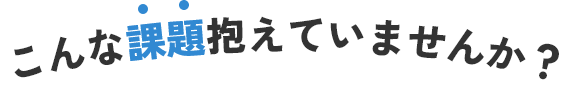 こんな課題抱えていませんか